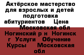 Актёрское мастерство для взрослых и детей, подготовка абитуриентов. › Цена ­ 1 000 - Московская обл., Ногинский р-н, Ногинск г. Услуги » Обучение. Курсы   . Московская обл.